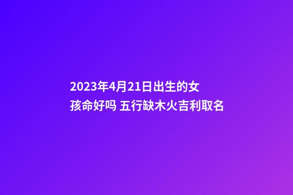 2023年4月21日出生的女孩命好吗 五行缺木火吉利取名